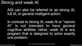 @sebrose@mastodon.scot seb@claysnow.co.uk
In contrast to strong AI, weak AI or "narrow
AI" is not intended to have general
cognitive abilities; rather, weak AI is any
program that is designed to solve exactly
one problem.
https://en.wikipedia.org/wiki/Artificial_general_intelligence
AGI can also be referred to as strong AI,
full AI, or general intelligent action.
Strong and weak AI
 