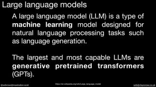 @sebrose@mastodon.scot seb@claysnow.co.uk
A large language model (LLM) is a type of
machine learning model designed for
natural language processing tasks such
as language generation.
The largest and most capable LLMs are
generative pretrained transformers
(GPTs).
Large language models
https://en.wikipedia.org/wiki/Large_language_model
 