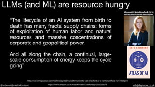 @sebrose@mastodon.scot seb@claysnow.co.uk
https://www.amazon.co.uk/Atlas-AI-Kate-Crawford/dp/0300209576
https://www.theguardian.com/technology/2021/jun/06/microsofts-kate-crawford-ai-is-neither-artificial-nor-intelligent
LLMs (and ML) are resource hungry
“The lifecycle of an AI system from birth to
death has many fractal supply chains: forms
of exploitation of human labor and natural
resources and massive concentrations of
corporate and geopolitical power.
And all along the chain, a continual, large-
scale consumption of energy keeps the cycle
going”
 