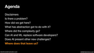 @sebrose@mastodon.scot seb@claysnow.co.uk
Agenda
Disclaimers
Is there a problem?
How did we get here?
What has abstraction got to do with it?
Where did the complexity go?
Can AI and ML replace software developers?
Does AI present other new challenges?
Where does that leave us?
 