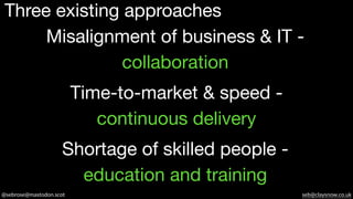 @sebrose@mastodon.scot seb@claysnow.co.uk
Three existing approaches
Misalignment of business & IT -
collaboration
Shortage of skilled people -
education and training
Time-to-market & speed -
continuous delivery
 