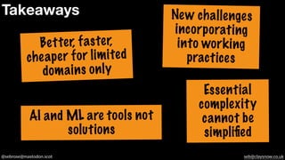 @sebrose@mastodon.scot seb@claysnow.co.uk
Takeaways
Better, faster,
cheaper for limited
domains only
AI and ML are tools not
solutions
New challenges
incorporating
into working
practices
Essential
complexity
cannot be
simplified
 
