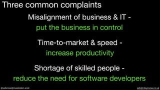 @sebrose@mastodon.scot seb@claysnow.co.uk
Three common complaints
Misalignment of business & IT -
put the business in control
Shortage of skilled people -
reduce the need for software developers
Time-to-market & speed -
increase productivity
 