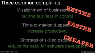 @sebrose@mastodon.scot seb@claysnow.co.uk
Three common complaints
Misalignment of business & IT -
put the business in control
Shortage of skilled people -
reduce the need for software developers
Time-to-market & speed -
increase productivity
BETTER
FASTER
CHEAPER
 