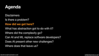 @sebrose@mastodon.scot seb@claysnow.co.uk
Agenda
Disclaimers
Is there a problem?
How did we get here?
What has abstraction got to do with it?
Where did the complexity go?
Can AI and ML replace software developers?
Does AI present other new challenges?
Where does that leave us?
 