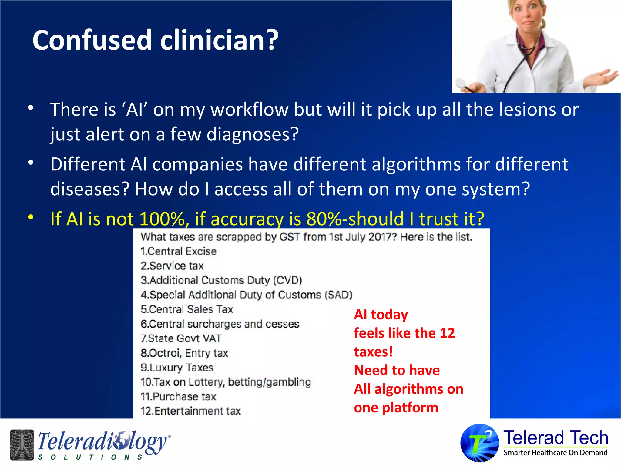 Confused clinician?
• There is ‘AI’ on my workflow but will it pick up all the lesions or
just alert on a few diagnoses?
• Different AI companies have different algorithms for different
diseases? How do I access all of them on my one system?
• If AI is not 100%, if accuracy is 80%-should I trust it?
AI today
feels like the 12
taxes!
Need to have
All algorithms on
one platform
 