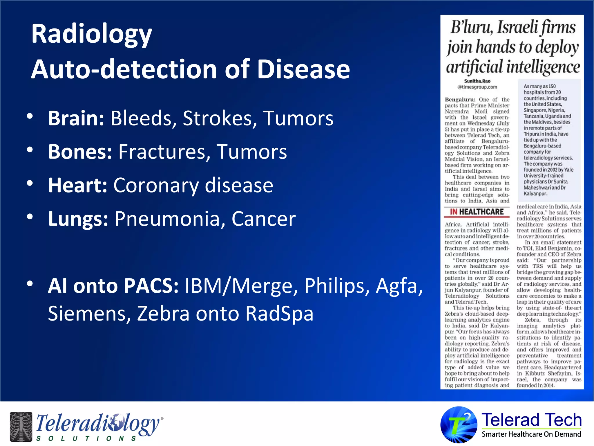 Radiology
Auto-detection of Disease
• Brain: Bleeds, Strokes, Tumors
• Bones: Fractures, Tumors
• Heart: Coronary disease
• Lungs: Pneumonia, Cancer
• AI onto PACS: IBM/Merge, Philips, Agfa,
Siemens, Zebra onto RadSpa
 