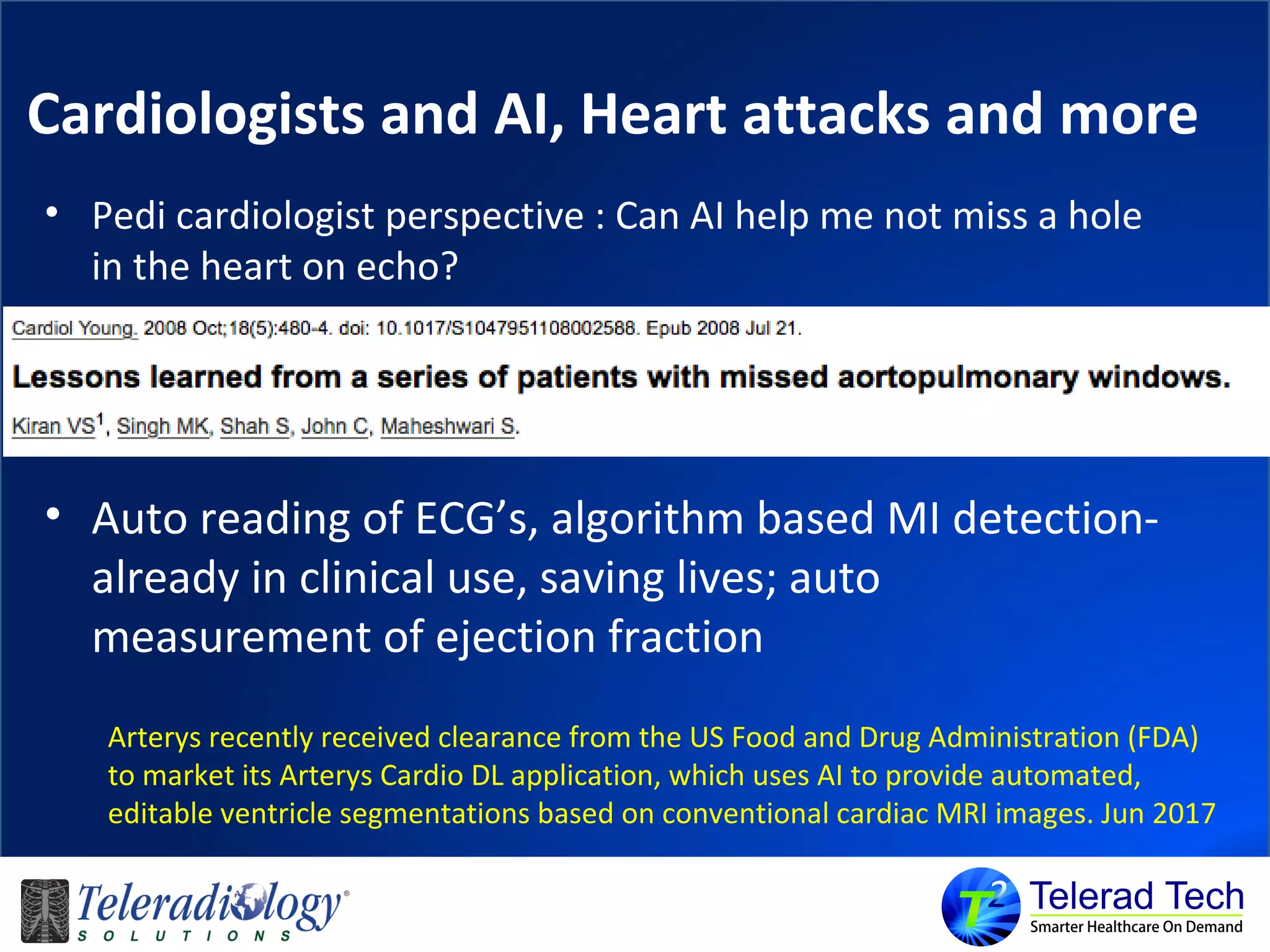 Cardiologists and AI, Heart attacks and more
• Pedi cardiologist perspective : Can AI help me not miss a hole
in the heart on echo?
• Auto reading of ECG’s, algorithm based MI detection-
already in clinical use, saving lives; auto
measurement of ejection fraction
Arterys recently received clearance from the US Food and Drug Administration (FDA)
to market its Arterys Cardio DL application, which uses AI to provide automated,
editable ventricle segmentations based on conventional cardiac MRI images. Jun 2017
 