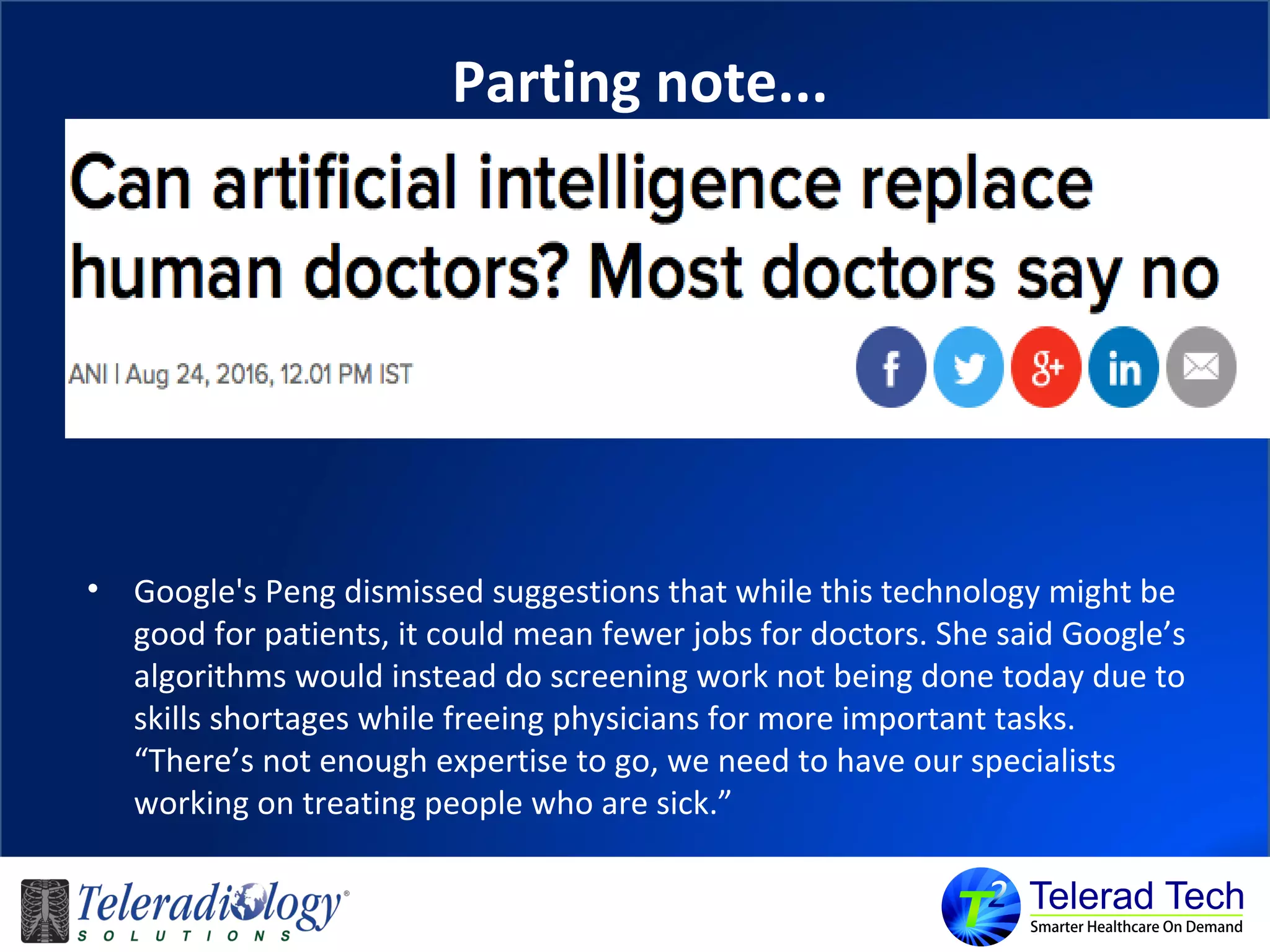 Parting note...
• Google's Peng dismissed suggestions that while this technology might be
good for patients, it could mean fewer jobs for doctors. She said Google’s
algorithms would instead do screening work not being done today due to
skills shortages while freeing physicians for more important tasks.
“There’s not enough expertise to go, we need to have our specialists
working on treating people who are sick.”
 