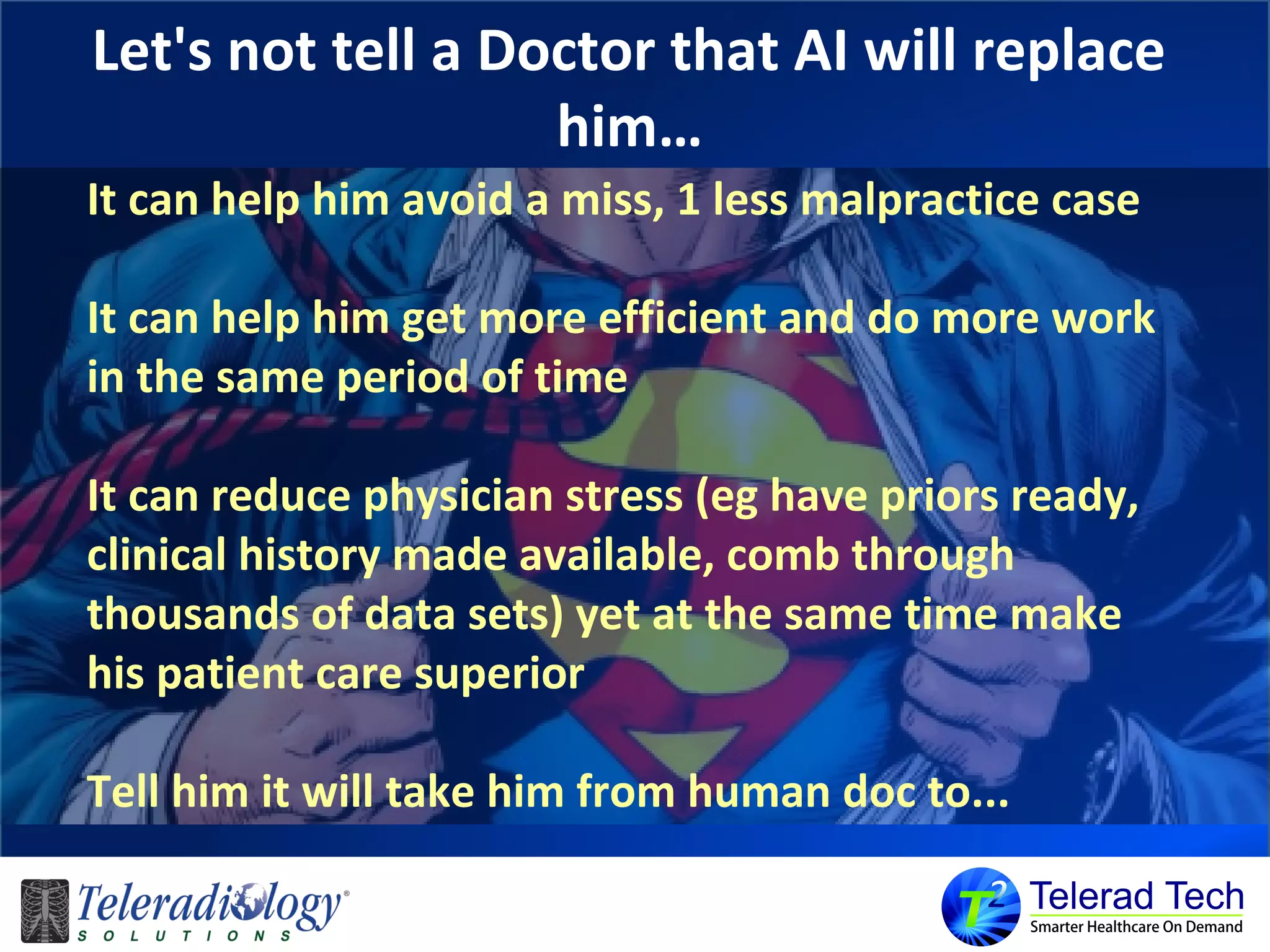 Let's not tell a Doctor that AI will replace
him…
It can help him avoid a miss, 1 less malpractice case
It can help him get more efficient and do more work
in the same period of time
It can reduce physician stress (eg have priors ready,
clinical history made available, comb through
thousands of data sets) yet at the same time make
his patient care superior
Tell him it will take him from human doc to...
 
