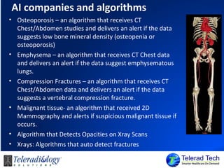 AI companies and algorithms
• Osteoporosis – an algorithm that receives CT
Chest/Abdomen studies and delivers an alert if the data
suggests low bone mineral density (osteopenia or
osteoporosis)
• Emphysema – an algorithm that receives CT Chest data
and delivers an alert if the data suggest emphysematous
lungs.
• Compression Fractures – an algorithm that receives CT
Chest/Abdomen data and delivers an alert if the data
suggests a vertebral compression fracture.
• Malignant tissue- an algorithm that received 2D
Mammography and alerts if suspicious malignant tissue if
occurs.
• Algorithm that Detects Opacities on Xray Scans
• Xrays: Algorithms that auto detect fractures
 