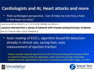 Cardiologists and AI, Heart attacks and more
• Pedi cardiologist perspective : Can AI help me not miss a hole
in the heart on echo?
• Auto reading of ECG’s, algorithm based MI detection-
already in clinical use, saving lives; auto
measurement of ejection fraction
Arterys recently received clearance from the US Food and Drug Administration (FDA)
to market its Arterys Cardio DL application, which uses AI to provide automated,
editable ventricle segmentations based on conventional cardiac MRI images. Jun 2017
 