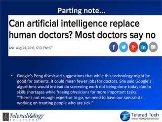 Parting note...
• Google's Peng dismissed suggestions that while this technology might be
good for patients, it could mean fewer jobs for doctors. She said Google’s
algorithms would instead do screening work not being done today due to
skills shortages while freeing physicians for more important tasks.
“There’s not enough expertise to go, we need to have our specialists
working on treating people who are sick.”
 