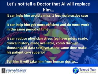 Let's not tell a Doctor that AI will replace
him…
It can help him avoid a miss, 1 less malpractice case
It can help him get more efficient and do more work
in the same period of time
It can reduce physician stress (eg have priors ready,
clinical history made available, comb through
thousands of data sets) yet at the same time make
his patient care superior
Tell him it will take him from human doc to...
 