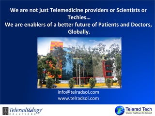 We are not just Telemedicine providers or Scientists or
Techies…
We are enablers of a better future of Patients and Doctors,
Globally.
info@telradsol.com
www.telradsol.com
 