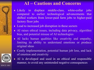 AI – Cautions and Concerns
 Likely to displace middle-class, white-collar jobs
compared to earlier technological advancements that
shifted workers from lower-paid farm jobs to higher-paid
factory floor jobs
 Lead to increased job disruption in these sectors
 AI raises ethical issues, including data privacy, algorithm
bias, and potential misuse of AI technologies
 AI lacks human qualities like creativity and empathy,
limiting its ability to understand emotions or produce
original ideas
 Costly implementation, potential human job loss, and lack
of emotion and creativity
 AI is developed and used in an ethical and responsible
manner, to avoid any unintended negative consequences
SINCE 1881
 