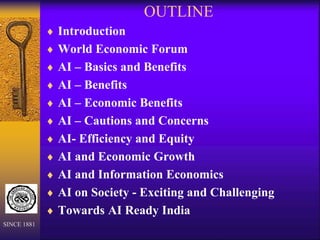 OUTLINE
 Introduction
 World Economic Forum
 AI – Basics and Benefits
 AI – Benefits
 AI – Economic Benefits
 AI – Cautions and Concerns
 AI- Efficiency and Equity
 AI and Economic Growth
 AI and Information Economics
 AI on Society - Exciting and Challenging
 Towards AI Ready India
SINCE 1881
 
