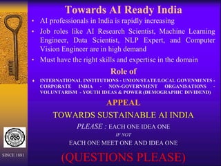 Towards AI Ready India
• AI professionals in India is rapidly increasing
• Job roles like AI Research Scientist, Machine Learning
Engineer, Data Scientist, NLP Expert, and Computer
Vision Engineer are in high demand
• Must have the right skills and expertise in the domain
Role of
 INTERNATIONAL INSTITUTIONS - UNION/STATE/LOCAL GOVENMENTS -
CORPORATE INDIA - NON-GOVERNMENT ORGANISATIONS -
VOLUNTARISM - YOUTH IDEAS & POWER (DEMOGRAPHIC DIVIDEND)
APPEAL
TOWARDS SUSTAINABLE AI INDIA
PLEASE : EACH ONE IDEA ONE
IF NOT
EACH ONE MEET ONE AND IDEA ONE
(QUESTIONS PLEASE)
SINCE 1881
 