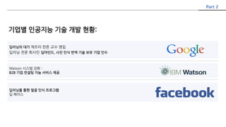 Part 2
딥러닝의 대가 제프리 힌튼 교수 영입
딥러닝 전문 회사인 딥마인드, 사진 인식 번역 기술 보유 기업 인수
Watson 시스템 강화 :
B2B 기업 컨설팅 지능 서비스 제공
딥러닝을 통한 얼굴 인식 프로그램
딥 페이스
기업별 인공지능 기술 개발 현황:
 