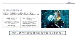 현재 인공지능은 약 인공지능 수준
아직까지는 사람처럼 행동하고 의사결정을 내리는 것은 불가능
의료계나 법조계에서 생산되는 데이터를 기반으로 의사결정을 내리는 수준
Part 3
변해 가는 상황 속에서 창의력을 발휘한 능동적인 해결을 하는 것에 대한 확신 X
 