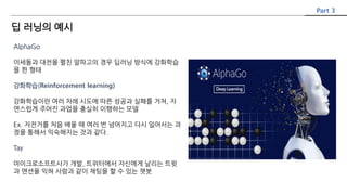 AlphaGo
이세돌과 대전을 펼친 알파고의 경우 딥러닝 방식에 강화학습
을 한 형태
강화학습(Reinforcement learning)
강화학습이란 여러 차례 시도에 따른 성공과 실패를 거쳐, 자
연스럽게 주어진 과업을 충실히 이행하는 모델
Ex. 자전거를 처음 배울 때 여러 번 넘어지고 다시 일어서는 과
정을 통해서 익숙해지는 것과 같다.
Tay
마이크로소프트사가 개발, 트위터에서 자신에게 날리는 트윗
과 맨션을 익혀 사람과 같이 채팅을 할 수 있는 챗봇
Part 3
딥 러닝의 예시
 