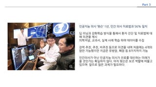 인공지능 의사 ‘왓슨’ 1년, 인간 의사 치료법과 56% 일치
딥 러닝과 강화학습 방식을 통해서 환자 진단 및 치료법에 대
해 의견을 제시
의학저널, 교과서, 실제 사례 학습 하여 데이터를 수집
강력 추천, 추천, 비추천 등으로 의견을 내며 처음에는 4개의
암만 가능했지만 지금은 유방암, 폐암 등 8가지까지 가능
인간의사가 아닌 인공지능 의사가 진료를 대신하는 미래가
올 것인가는 확실하지 않다. 아직 왓슨은 보조 역할에 머물고
있으며 앞으로 많은 과제가 필요하다.
Part 3
 