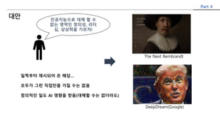 인공지능으로 대체 할 수
없는 영역인 창의성, 리더
십, 상상력을 기르자!
일찍부터 제시되어 온 해답…
모두가 그런 직업만을 가질 수는 없음
창의적인 일도 AI 영향을 받음(대체할 수는 없더라도)
The Next Rembrandt
DeepDream(Google)
Part 4
대안
 