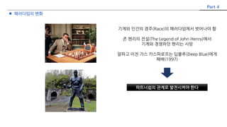  패러다임의 변화
파트너쉽의 관계로 발전시켜야 한다
Part 4
기계와 인간의 경주(Race)의 패러다임에서 벗어나야 함
존 헨리의 전설(The Legend of John Henry)에서
기계와 경쟁하던 헨리는 사망
알파고 이전 가스 카스파로프는 딥블루(Deep Blue)에게
패배(1997)
 