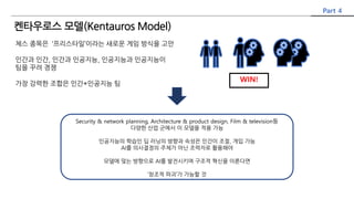 체스 종목은 ‘프리스타일’이라는 새로운 게임 방식을 고안
인간과 인간, 인간과 인공지능, 인공지능과 인공지능이
팀을 꾸려 경쟁
가장 강력한 조합은 인간+인공지능 팀
WIN!
Security & network planning, Architecture & product design, Film & television등
다양한 산업 군에서 이 모델을 적용 가능
인공지능의 학습인 딥 러닝의 방향과 속성은 인간이 조절, 개입 가능
AI를 의사결정의 주체가 아닌 조력자로 활용해야
모델에 맞는 방향으로 AI를 발전시키며 구조적 혁신을 이룬다면
‘창조적 파괴’가 가능할 것
Part 4
켄타우로스 모델(Kentauros Model)
 