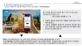  켄타우로스 모델(Kentauros Model) 예시
- 2016년 여름부터 책을 출간해온 미국의 신생 출판사 '인키트(Inkitt)'
Part 4
총 24권을 출간해 20권은 출간 직후 첫 9일 동안
분야별 베스트셀러 5위
베스트셀러 등록률 91.7%
 사람이 해오던 편집자의 역할을 인공지능과 독자
에게 맡겼다.
 그동안 진행됐던 편집자의 주관적인 판단을 제거
하고 객관적인 인공지능 솔루션과 독자들의 판단
에 맡겨 오류를 없앤 것
독자는 스토리를 읽은 후 구성, 문체, 문법, 전반적인 느낌 등에 대해 별점을 매길 수 있다.
이후 인공지능은 독자들의 반응을 분석해 베스트셀러 가능 여부를 판단한다. 독자들이 해당 스토리를 얼마나, 얼마동안
읽었는지 그리고 얼마나 몰입했는지와 재접속해서 다시 계속 읽었는지 등을 종합적으로 분석합니다.
 