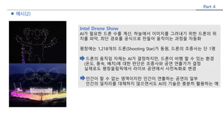 Part 4
 예시(2)
Intel Drone Show
AI가 필요한 드론 수를 계산, 하늘에서 이미지를 그려내기 위한 드론의 위
치를 파악, 최단 경로를 공식으로 만들어 움직이는 과정을 자동화
평창에는 1,218개의 드론(Shooting Star)가 동원, 드론의 조종사는 단 1명
드론의 움직임 자체는 AI가 결정하지만, 드론이 비행 할 수 있는 환경
(온도, 풍속, 배치)에 대한 판단은 조종사와 공연 연출가가 결정
실제로도 평창올림픽에서 라이브 공연에서 사전녹화로 변경
인간이 할 수 없는 영역이지만 인간이 연출하는 공연의 일부
인간의 일자리를 대체하지 않으면서도 AI의 기술은 충분히 활용하는 예
 