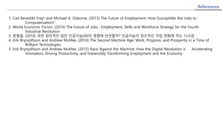 References
1. Carl Benedikt Frey† and Michael A. Osborne. (2013) The Future of Employment: How Susceptible Are Jobs to
Computerisation?
2. World Economic Forum. (2016) The Future of Jobs : Employment, Skills and Workforce Strategy for the Fourth
Industrial Revolution
3. 문형철. (2016) 과연 창의적인 일은 인공지능(AI)의 영향에 안전할까? 인공지능이 창조적인 직업 변화에 주는 시사점.
4. Erik Brynjolfsson and Andrew McAfee. (2014) The Second Machine Age: Work, Progress, and Prosperity in a Time of
Brilliant Technologies
5. Erik Brynjolfsson and Andrew McAfee. (2012) Race Against the Machine: How the Digital Revolution is Accelerating
Innovation, Driving Productivity, and Irreversibly Transforming Employment and the Economy
 