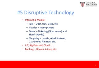 #5 Disruptive Technology
• Internet & Mobile:
– Taxi – Uber, OLA, Grab, etc
– Courier – many players
– Travel – Ticketing (Skyscanner) and
Hotel (Agoda)
– Shopping – Lazada, Alladdinstreet,
11thStreet, Amazon, etc.
• IoT, Big Data and Cloud......
• Banking....Bitcoin, Alipay, etc.
9
 