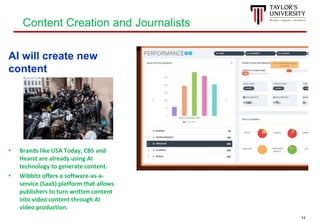 14
AI will create new
content
• Brands like USA Today, CBS and
Hearst are already using AI
technology to generate content.
• Wibbitz offers a software-as-a-
service (SaaS) platform that allows
publishers to turn written content
into video content through AI
video production.
Content Creation and Journalists
 