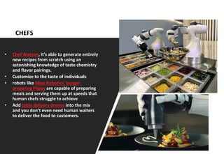 15
CHEFS
• Chef Watson, it’s able to generate entirely
new recipes from scratch using an
astonishing knowledge of taste chemistry
and flavor pairings.
• Customize to the taste of individuals
• robots like Miso Robotics’ burger-
preparing Flippy are capable of preparing
meals and serving them up at speeds that
human chefs struggle to achieve
• Add table delivery drones into the mix
and you don’t even need human waiters
to deliver the food to customers.
 