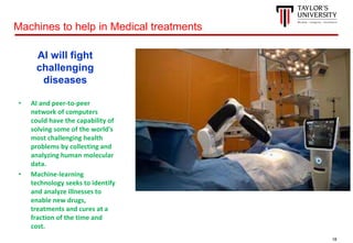 18
AI will fight
challenging
diseases
• AI and peer-to-peer
network of computers
could have the capability of
solving some of the world's
most challenging health
problems by collecting and
analyzing human molecular
data.
• Machine-learning
technology seeks to identify
and analyze illnesses to
enable new drugs,
treatments and cures at a
fraction of the time and
cost.
Machines to help in Medical treatments
 