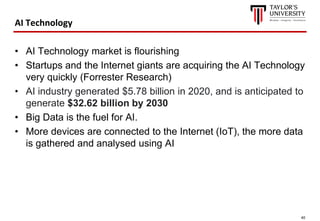 40
AI Technology
• AI Technology market is flourishing
• Startups and the Internet giants are acquiring the AI Technology
very quickly (Forrester Research)
• AI industry generated $5.78 billion in 2020, and is anticipated to
generate $32.62 billion by 2030
• Big Data is the fuel for AI.
• More devices are connected to the Internet (IoT), the more data
is gathered and analysed using AI
 