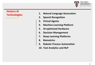 41
Hottest AI
Technologies
(by Forrester)
1. Natural Language Generation
2. Speech Recognition
3. Virtual Agents
4. Machine Learning Platform
5. AI-optimised Hardware
6. Decision Management
7. Deep Learning Platforms
8. Biometrics
9. Robotic Process Automation
10. Text Analytics and NLP
 
