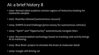 AI: a brief history 8
• 2000- Nomad robot explores remote regions of Antarctica looking for
meteorite samples
• 2002- Roomba released (autonomous vacuum)
• 2004- DARPA Grand Challenge (prize money for autonomous vehicles)
• 2004- “Spirit” and “Opportunity” autonomously navigate Mars
• 2005- Recommendation technology based on tracking web activity brings
AI to marketing.
• 2005- Blue Brain- project to simulate the brain at molecular detail
• 2009- Google self-driving car
 