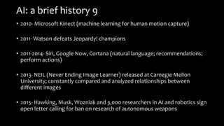 AI: a brief history 9
• 2010- Microsoft Kinect (machine learning for human motion capture)
• 2011- Watson defeats Jeopardy! champions
• 2011-2014- Siri, Google Now, Cortana (natural language; recommendations;
perform actions)
• 2013- NEIL (Never Ending Image Learner) released at Carnegie Mellon
University; constantly compared and analyzed relationships between
different images
• 2015- Hawking, Musk, Wozniak and 3,000 researchers in AI and robotics sign
open letter calling for ban on research of autonomous weapons
 