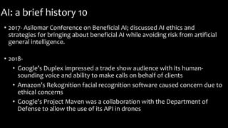 AI: a brief history 10
• 2017- Asilomar Conference on Beneficial AI; discussed AI ethics and
strategies for bringing about beneficial AI while avoiding risk from artificial
general intelligence.
• 2018-
• Google’s Duplex impressed a trade show audience with its human-
sounding voice and ability to make calls on behalf of clients
• Amazon’s Rekognition facial recognition software caused concern due to
ethical concerns
• Google’s Project Maven was a collaboration with the Department of
Defense to allow the use of its API in drones
 