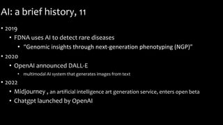 AI: a brief history, 11
• 2019
• FDNA uses AI to detect rare diseases
• “Genomic insights through next-generation phenotyping (NGP)”
• 2020
• OpenAI announced DALL-E
• multimodal AI system that generates images from text
• 2022
• Midjourney , an artificial intelligence art generation service, enters open beta
• Chatgpt launched by OpenAI
 