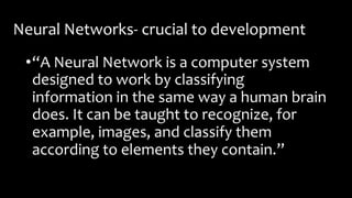 Neural Networks- crucial to development
•“A Neural Network is a computer system
designed to work by classifying
information in the same way a human brain
does. It can be taught to recognize, for
example, images, and classify them
according to elements they contain.”
 