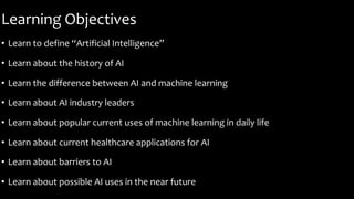 Learning Objectives
• Learn to define “Artificial Intelligence”
• Learn about the history of AI
• Learn the difference between AI and machine learning
• Learn about AI industry leaders
• Learn about popular current uses of machine learning in daily life
• Learn about current healthcare applications for AI
• Learn about barriers to AI
• Learn about possible AI uses in the near future
 