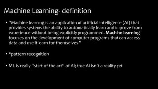 Machine Learning- definition
• “Machine learning is an application of artificial intelligence (AI) that
provides systems the ability to automatically learn and improve from
experience without being explicitly programmed. Machine learning
focuses on the development of computer programs that can access
data and use it learn for themselves.”
• *pattern recognition
• ML is really “start of the art” of AI; true AI isn’t a reality yet
 
