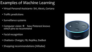 Examples of Machine Learning
• Virtual Personal Assistants- Siri, Alexis, Cortana
• Traffic predictions
• Surveillance systems
• Computer vision à how Pinterest knows
which pins to recommend
• Facial recognition
• Chatbots- Chatgpt, FB, Replika, Dadbot
• Shopping recommendations (Alibaba)
 