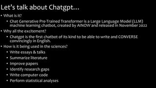 Let’s talk about Chatgpt…
• What is it?
• Chat Generative Pre-Trained Transformer is a Large Language Model (LLM)
machine learning chatbot, created by AINOW and released in November 2022
• Why all the excitement?
• Chatgpt is the first chatbot of its kind to be able to write and CONVERSE
convincingly in English.
• How is it being used in the sciences?
• Write essays & talks
• Summarize literature
• Improve papers
• Identify research gaps
• Write computer code
• Perform statistical analyses
 