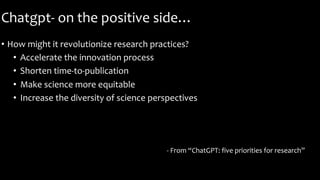 Chatgpt- on the positive side…
• How might it revolutionize research practices?
• Accelerate the innovation process
• Shorten time-to-publication
• Make science more equitable
• Increase the diversity of science perspectives
- From “ChatGPT: five priorities for research”
 