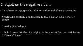 Chatgpt, on the negative side…
• Gets things wrong, spurring misinformation- and it’s very convincing
• Needs to be carefully monitored/edited by a human subject matter
expert
• Its writings lack depth
• It lacks its own set of ethics, relying on the sources from whom it learns
to “create” them
 