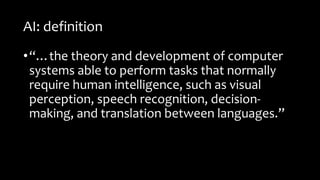 AI: definition
•“…the theory and development of computer
systems able to perform tasks that normally
require human intelligence, such as visual
perception, speech recognition, decision-
making, and translation between languages.”
 